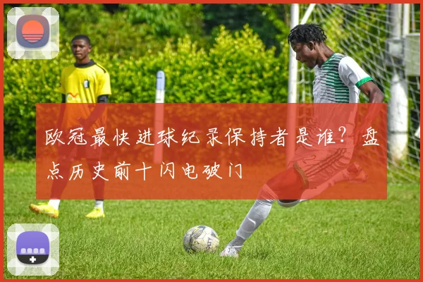 欧冠最快进球纪录保持者是谁？盘点历史前十闪电破门