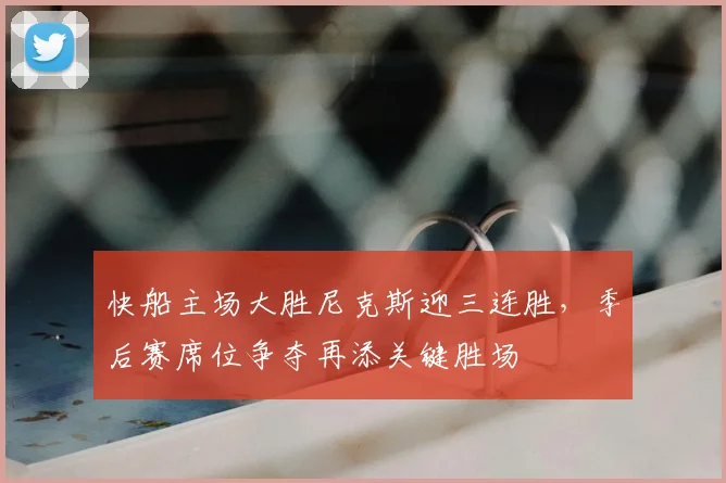 快船主场大胜尼克斯迎三连胜，季后赛席位争夺再添关键胜场