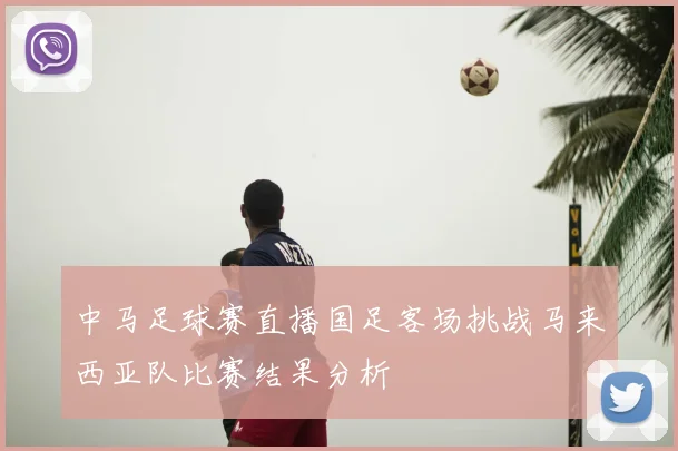中马足球赛直播国足客场挑战马来西亚队比赛结果分析