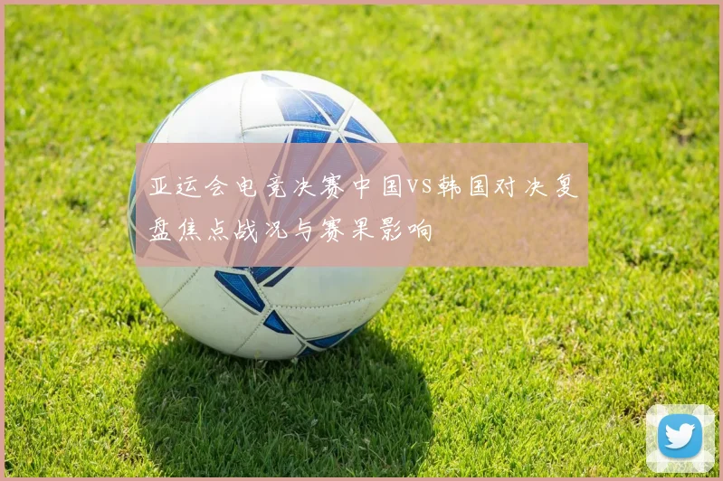 亚运会电竞决赛中国vs韩国对决复盘焦点战况与赛果影响