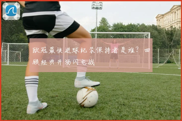 欧冠最快进球纪录保持者是谁？回顾经典开场闪电战