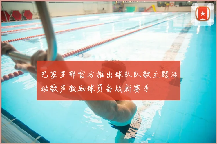 巴塞罗那官方推出球队队歌主题活动歌声激励球员备战新赛季